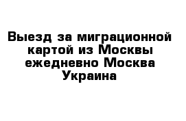 Выезд за миграционной картой из Москвы ежедневно Москва-Украина 